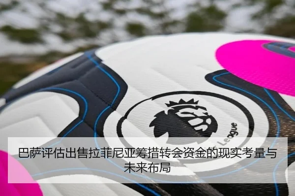巴萨评估出售拉菲尼亚筹措转会资金的现实考量与未来布局（okooo）