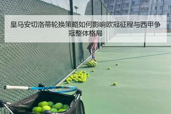 皇马安切洛蒂轮换策略如何影响欧冠征程与西甲争冠整体格局