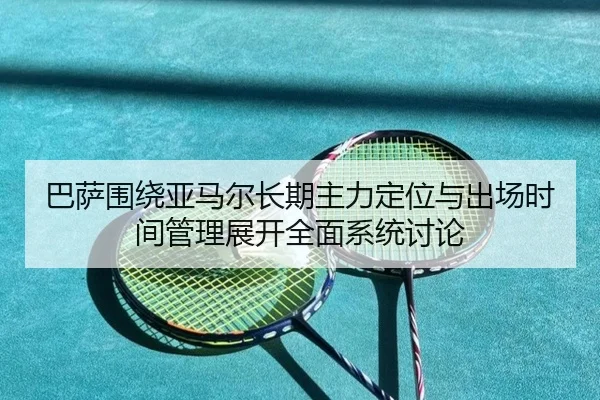 巴萨围绕亚马尔长期主力定位与出场时间管理展开全面系统讨论