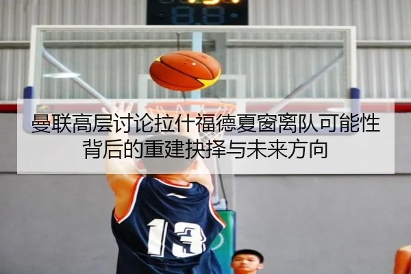 曼联高层讨论拉什福德夏窗离队可能性背后的重建抉择与未来方向