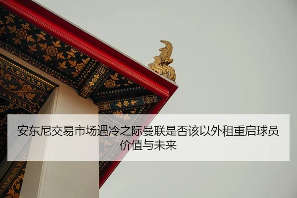 安东尼交易市场遇冷之际曼联是否该以外租重启球员价值与未来
